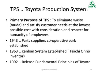 TPS .. Toyota Production System
• Primary Purpose of TPS : To eliminate waste
(muda) and satisfy customer needs at the lowest
possible cost with consideration and respect for
humanity of employees.
• 1943 .. Parts suppliers co-operative park
established
• 1963 .. Kanban System Established ( Taiichi Ohno
inventor)
• 1992 .. Release Fundamental Principles of Toyota
68Engr. Kawsar Alam Sikder
 