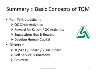 Summery :: Basic Concepts of TQM
• Full Participation::
 QC Circle Activities
 Reward for Kaizen / QC Activities
 Suggestions Box & Reward
 Develop Human Capital
• Others ::
 TQM / QC Board / Visual Board
 Self Service & Harmony
 Courtesy
83Engr. Kawsar Alam Sikder
 