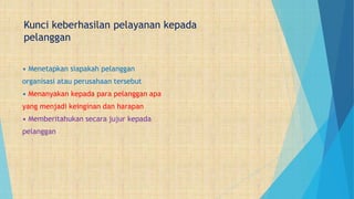 Kunci keberhasilan pelayanan kepada
pelanggan
• Menetapkan siapakah pelanggan
organisasi atau perusahaan tersebut
• Menanyakan kepada para pelanggan apa
yang menjadi keinginan dan harapan
• Memberitahukan secara jujur kepada
pelanggan
 
