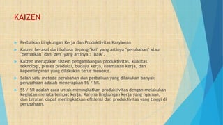 KAIZEN
 Perbaikan Lingkungan Kerja dan Produktivitas Karyawan
 Kaizen berasal dari bahasa Jepang "kai" yang artinya "perubahan" atau
"perbaikan" dan "zen" yang artinya : "baik".
 Kaizen merupakan sistem pengambangan produktivitas, kualitas,
teknologi, proses produksi, budaya kerja, keamanan kerja, dan
kepemimpinan yang dilakukan terus menerus.
 Salah satu metode perubahan dan perbaikan yang dilakukan banyak
perusahaan adalah menerapkan 5S / 5R.
 5S / 5R adalah cara untuk meningkatkan produktivitas dengan melakukan
kegiatan menata tempat kerja. Karena lingkungan kerja yang nyaman,
dan teratur, dapat meningkatkan efisiensi dan produktivitas yang tinggi di
perusahaan.
 