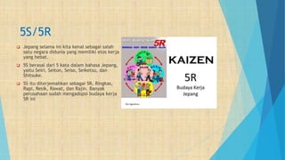 5S/5R
 Jepang selama ini kita kenal sebagai salah
satu negara didunia yang memiliki etos kerja
yang hebat.
 5S berasal dari 5 kata dalam bahasa Jepang,
yaitu Seiri, Seiton, Seiso, Seiketsu, dan
Shitsuke.
 5S itu diterjemahkan sebagai 5R, Ringkas,
Rapi, Resik, Rawat, dan Rajin. Banyak
perusahaan sudah mengadopsi budaya kerja
5R ini
 