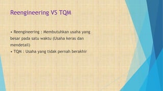 Reengineering VS TQM
• Reengineering : Membutuhkan usaha yang
besar pada satu waktu (Usaha keras dan
mendetail)
• TQM : Usaha yang tidak pernah berakhir
 