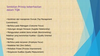 Sembilan Prinsip keberhasilan
dalam TQM
• Komitmen dari manajemen Puncak (Top Management
Commitment)
• Berfokus pada Pelanggan (Costumer Focus)
• Hubungan dengan Pemasok (Supplier Relationship)
• Menggunakan praktek bisnis terbaik (Benchmarking)
Pelatihan yang berorientasi Kualitas • (Quality Oriented
Training)
• Berfokus pada karyawan (Employee Focus)
• Kesalahan Nol (Zero Defect)
• Perbaikan Proses (Process Improvement)
• Pengukuran Kualitas (Quality Measurement)
 