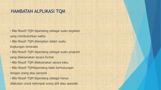 HAMBATAN ALPLIKASI TQM
• Bila filosofi TQM dipandang sebagai suatu kegiatan
yang membutuhkan waktu
• Bila filosofi TQM diterapkan dalam suatu
lingkungan birokratis
• Bila filosofi TQM dipandang sebagai suatu program
yang dilaksanakan secara formal
• Bila filosofi TQM dilaksanakan secara kaku
• Bila filosofi TQMdipandang tidak berhubungan
dengan orang atau personil
• Bila filosofi TQM dipandang sebagai hanya
dilakukan untuk kelompok orang ahli atau spesialis
 