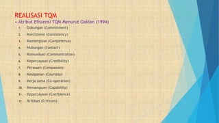 REALISASI TQM
• Atribut Efisiensi TQM Menurut Oaklan (1994)
1. – Dukungan (Commitment)
2. – Konsistensi (Consistency)
3. – Kemampuan (Competence)
4. – Hubungan (Contact)
5. – Komunikasi (Communication)
6. – Kepercayaan (Credibility)
7. – Perasaan (Compassion)
8. – Kesopanan (Courtesy)
9. – Kerja sama (Co-operation)
10. – Kemampuan (Capability)
11. – Kepercayaan (Confidence)
12. – Kritikan (Criticsm)
 