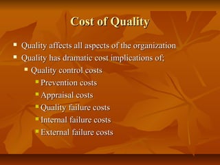Cost of QualityCost of Quality
 Quality affects all aspects of the organizationQuality affects all aspects of the organization
 Quality has dramatic cost implications of;Quality has dramatic cost implications of;
 Quality control costsQuality control costs
 Prevention costsPrevention costs
 Appraisal costsAppraisal costs
 Quality failure costsQuality failure costs
 Internal failure costsInternal failure costs
 External failure costsExternal failure costs
 