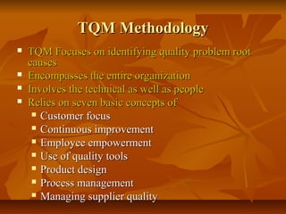 TQM MethodologyTQM Methodology
 TQM Focuses on identifying quality problem rootTQM Focuses on identifying quality problem root
causescauses
 Encompasses the entire organizationEncompasses the entire organization
 Involves the technical as well as peopleInvolves the technical as well as people
 Relies on seven basic concepts ofRelies on seven basic concepts of
 Customer focusCustomer focus
 Continuous improvementContinuous improvement
 Employee empowermentEmployee empowerment
 Use of quality toolsUse of quality tools
 Product designProduct design
 Process managementProcess management
 Managing supplier qualityManaging supplier quality
 