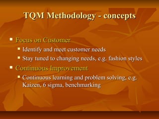 TQM Methodology - conceptsTQM Methodology - concepts
 Focus on CustomerFocus on Customer
 Identify and meet customer needsIdentify and meet customer needs
 Stay tuned to changing needs, e.g. fashion stylesStay tuned to changing needs, e.g. fashion styles
 Continuous ImprovementContinuous Improvement
 Continuous learning and problem solving, e.g.Continuous learning and problem solving, e.g.
Kaizen, 6 sigma, benchmarkingKaizen, 6 sigma, benchmarking
 
