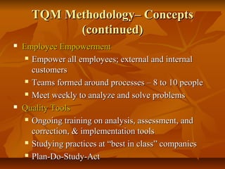 TQM Methodology– ConceptsTQM Methodology– Concepts
(continued)(continued)
 Employee EmpowermentEmployee Empowerment
 Empower all employees; external and internalEmpower all employees; external and internal
customerscustomers
 Teams formed around processes – 8 to 10 peopleTeams formed around processes – 8 to 10 people
 Meet weekly to analyze and solve problemsMeet weekly to analyze and solve problems
 Quality ToolsQuality Tools
 Ongoing training on analysis, assessment, andOngoing training on analysis, assessment, and
correction, & implementation toolscorrection, & implementation tools
 Studying practices at “best in class” companiesStudying practices at “best in class” companies
 Plan-Do-Study-ActPlan-Do-Study-Act
 