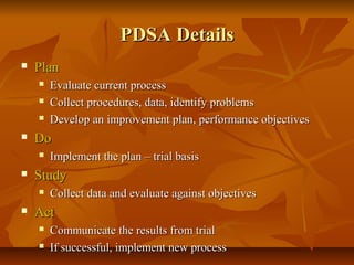 PDSA DetailsPDSA Details
 PlanPlan
 Evaluate current processEvaluate current process
 Collect procedures, data, identify problemsCollect procedures, data, identify problems
 Develop an improvement plan, performance objectivesDevelop an improvement plan, performance objectives
 DoDo
 Implement the plan – trial basisImplement the plan – trial basis
 StudyStudy
 Collect data and evaluate against objectivesCollect data and evaluate against objectives
 ActAct
 Communicate the results from trialCommunicate the results from trial
 If successful, implement new processIf successful, implement new process
 