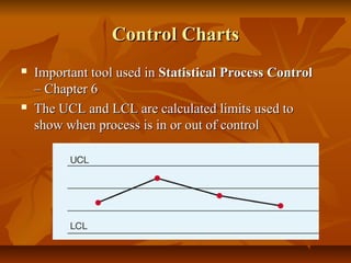 Control ChartsControl Charts
 Important tool used inImportant tool used in Statistical ProcessStatistical Process ControlControl
– Chapter 6– Chapter 6
 The UCL and LCL are calculated limits used toThe UCL and LCL are calculated limits used to
show when process is in or out of controlshow when process is in or out of control
 