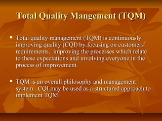 Total Quality Mangement (TQM)Total Quality Mangement (TQM)
 Total quality management (TQM) is continuouslyTotal quality management (TQM) is continuously
improving quality (CQI) by focusing on customers’improving quality (CQI) by focusing on customers’
requirements, improving the processes which relaterequirements, improving the processes which relate
to these expectations and involving everyone in theto these expectations and involving everyone in the
process of improvement.process of improvement.
 TQM is an overall philosophy and managementTQM is an overall philosophy and management
system. CQI may be used as a structured approach tosystem. CQI may be used as a structured approach to
implement TQMimplement TQM
 