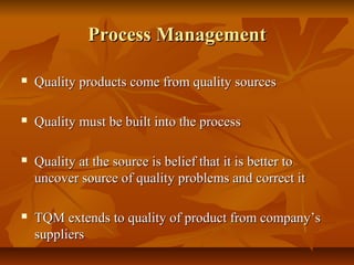 Process ManagementProcess Management
 Quality products come from quality sourcesQuality products come from quality sources
 Quality must be built into the processQuality must be built into the process
 Quality at the source is belief that it is better toQuality at the source is belief that it is better to
uncover source of quality problems and correct ituncover source of quality problems and correct it
 TQM extends to quality of product from company’sTQM extends to quality of product from company’s
supplierssuppliers
 