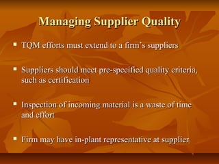 Managing Supplier QualityManaging Supplier Quality
 TQM efforts must extend to a firm’s suppliersTQM efforts must extend to a firm’s suppliers
 Suppliers should meet pre-specified quality criteria,Suppliers should meet pre-specified quality criteria,
such as certificationsuch as certification
 Inspection of incoming material is a waste of timeInspection of incoming material is a waste of time
and effortand effort
 Firm may have in-plant representative at supplierFirm may have in-plant representative at supplier
 