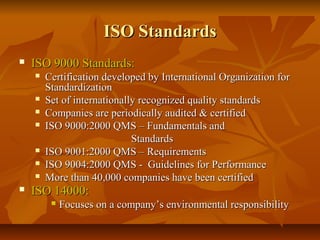 ISO StandardsISO Standards
 ISO 9000 Standards:ISO 9000 Standards:
 Certification developed by International Organization forCertification developed by International Organization for
StandardizationStandardization
 Set of internationally recognized quality standardsSet of internationally recognized quality standards
 Companies are periodically audited & certifiedCompanies are periodically audited & certified
 ISO 9000:2000 QMS – Fundamentals andISO 9000:2000 QMS – Fundamentals and
StandardsStandards
 ISO 9001:2000 QMS – RequirementsISO 9001:2000 QMS – Requirements
 ISO 9004:2000 QMS - Guidelines for PerformanceISO 9004:2000 QMS - Guidelines for Performance
 More than 40,000 companies have been certifiedMore than 40,000 companies have been certified
 ISO 14000:ISO 14000:
 Focuses on a company’s environmental responsibilityFocuses on a company’s environmental responsibility
 