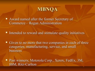 MBNQAMBNQA
 Award named after the former Secretary ofAward named after the former Secretary of
Commerce – Regan AdministrationCommerce – Regan Administration
 Intended to reward and stimulate quality initiativesIntended to reward and stimulate quality initiatives
 Given to no more that two companies in each of threeGiven to no more that two companies in each of three
categories; manufacturing, service, and smallcategories; manufacturing, service, and small
businessbusiness
 Past winners; Motorola Corp., Xerox, FedEx, 3M,Past winners; Motorola Corp., Xerox, FedEx, 3M,
IBM, Ritz-CarltonIBM, Ritz-Carlton
 