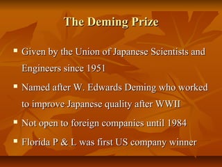 The Deming PrizeThe Deming Prize
 Given by the Union of Japanese Scientists andGiven by the Union of Japanese Scientists and
Engineers since 1951Engineers since 1951
 Named after W. Edwards Deming who workedNamed after W. Edwards Deming who worked
to improve Japanese quality after WWIIto improve Japanese quality after WWII
 Not open to foreign companies until 1984Not open to foreign companies until 1984
 Florida P & L was first US company winnerFlorida P & L was first US company winner
 