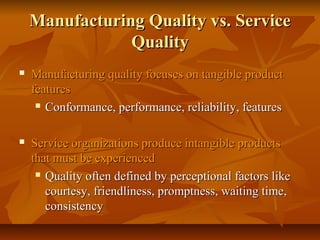 Manufacturing Quality vs. ServiceManufacturing Quality vs. Service
QualityQuality
 Manufacturing quality focuses on tangible productManufacturing quality focuses on tangible product
featuresfeatures
 Conformance, performance, reliability, featuresConformance, performance, reliability, features
 Service organizations produce intangible productsService organizations produce intangible products
that must be experiencedthat must be experienced
 Quality often defined by perceptional factors likeQuality often defined by perceptional factors like
courtesy, friendliness, promptness, waiting time,courtesy, friendliness, promptness, waiting time,
consistencyconsistency
 