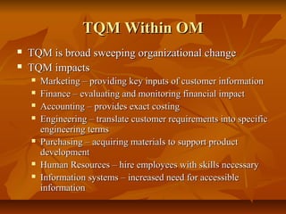 TQM Within OMTQM Within OM
 TQM is broad sweeping organizational changeTQM is broad sweeping organizational change
 TQM impactsTQM impacts
 Marketing – providing key inputs of customer informationMarketing – providing key inputs of customer information
 Finance – evaluating and monitoring financial impactFinance – evaluating and monitoring financial impact
 Accounting – provides exact costingAccounting – provides exact costing
 Engineering – translate customer requirements into specificEngineering – translate customer requirements into specific
engineering termsengineering terms
 Purchasing – acquiring materials to support productPurchasing – acquiring materials to support product
developmentdevelopment
 Human Resources – hire employees with skills necessaryHuman Resources – hire employees with skills necessary
 Information systems – increased need for accessibleInformation systems – increased need for accessible
informationinformation
 