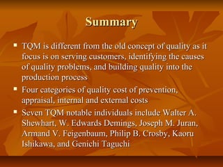SummarySummary
 TQM is different from the old concept of quality as itTQM is different from the old concept of quality as it
focus is on serving customers, identifying the causesfocus is on serving customers, identifying the causes
of quality problems, and building quality into theof quality problems, and building quality into the
production processproduction process
 Four categories of quality cost of prevention,Four categories of quality cost of prevention,
appraisal, internal and external costsappraisal, internal and external costs
 Seven TQM notable individuals include Walter A.Seven TQM notable individuals include Walter A.
Shewhart, W. Edwards Demings, Joseph M. Juran,Shewhart, W. Edwards Demings, Joseph M. Juran,
Armand V. Feigenbaum, Philip B. Crosby, KaoruArmand V. Feigenbaum, Philip B. Crosby, Kaoru
Ishikawa, and Genichi TaguchiIshikawa, and Genichi Taguchi
 