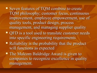  Seven features of TQM combine to createSeven features of TQM combine to create
TQM philosophy; customer focus, continuousTQM philosophy; customer focus, continuous
improvement, employee empowerment, use ofimprovement, employee empowerment, use of
quality tools, product design, processquality tools, product design, process
management, and managing supplier qualitymanagement, and managing supplier quality
 QFD is a tool used to translate customer needsQFD is a tool used to translate customer needs
into specific engineering requirementsinto specific engineering requirements
 Reliability is the probability that the productReliability is the probability that the product
will functions as expectedwill functions as expected
 The Malcom Baldridge Award is given toThe Malcom Baldridge Award is given to
companies to recognize excellence in qualitycompanies to recognize excellence in quality
management.management.
 