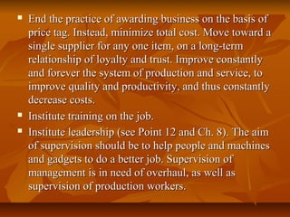  End the practice of awarding business on the basis ofEnd the practice of awarding business on the basis of
price tag. Instead, minimize total cost. Move toward aprice tag. Instead, minimize total cost. Move toward a
single supplier for any one item, on a long-termsingle supplier for any one item, on a long-term
relationship of loyalty and trust. Improve constantlyrelationship of loyalty and trust. Improve constantly
and forever the system of production and service, toand forever the system of production and service, to
improve quality and productivity, and thus constantlyimprove quality and productivity, and thus constantly
decrease costs.decrease costs.
 Institute training on the job.Institute training on the job.
 Institute leadership (see Point 12 and Ch. 8). The aimInstitute leadership (see Point 12 and Ch. 8). The aim
of supervision should be to help people and machinesof supervision should be to help people and machines
and gadgets to do a better job. Supervision ofand gadgets to do a better job. Supervision of
management is in need of overhaul, as well asmanagement is in need of overhaul, as well as
supervision of production workers.supervision of production workers.
 