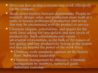  Drive out fear, so that everyone may work effectivelyDrive out fear, so that everyone may work effectively
for the company.for the company.
 Break down barriers between departments. People inBreak down barriers between departments. People in
research, design, sales, and production must work as aresearch, design, sales, and production must work as a
team, to foresee problems of production and in useteam, to foresee problems of production and in use
that may be encountered with the product or service.that may be encountered with the product or service.
 Eliminate slogans, exhortations, and targets for theEliminate slogans, exhortations, and targets for the
work force asking for zero defects and new levels ofwork force asking for zero defects and new levels of
productivity. Such exhortations only createproductivity. Such exhortations only create
adversarial relationships, as the bulk of the causes ofadversarial relationships, as the bulk of the causes of
low quality and low productivity belong to the systemlow quality and low productivity belong to the system
and thus lie beyond the power of the work force.and thus lie beyond the power of the work force.
 Eliminate work standards (quotas) on the factoryEliminate work standards (quotas) on the factory
floor. Substitute leadership.floor. Substitute leadership.
 Eliminate management by objective. EliminateEliminate management by objective. Eliminate
management by numbers, numerical goals.management by numbers, numerical goals.
SubstituteSubstitute leadership.leadership.
 