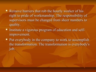  Remove barriers that rob the hourly worker of hisRemove barriers that rob the hourly worker of his
right to pride of workmanship. The responsibility ofright to pride of workmanship. The responsibility of
supervisors must be changed from sheer numbers tosupervisors must be changed from sheer numbers to
quality.quality.
 Institute a vigorous program of education and self-Institute a vigorous program of education and self-
improvement.improvement.
 Put everybody in the company to work to accomplishPut everybody in the company to work to accomplish
the transformation. The transformation is everybody'sthe transformation. The transformation is everybody's
job.job.
 