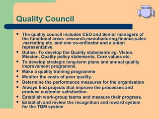 Quality Council
 The quality council includes CEO and Senior managers of
the functional areas -research,manufacturing,finance,sales
,marketing etc. and one co-ordinator and a union
representative.
 Duties- To develop the Quality statements eg. Vision,
Mission, Quality policy statements, Core values etc.
 To develop strategic long-term plans and annual quality
improvement programme.
 Make a quality training programme
 Monitor the costs of poor quality.
 Determine the performance measures for the organisation
 Always find projects that improve the processes and
produce customer satisfaction.
 Establish work-group teams and measure their progress.
 Establish and review the recognition and reward system
for the TQM system
 
