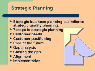 Strategic Planning
 Strategic business planning is similar to
strategic quality planning.
 7 steps to strategic planning
 Customer needs
 Customer positioning
 Predict the future
 Gap analysis
 Closing the gap
 Alignment
 Implementation.
 