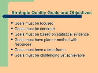 Strategic Quality Goals and Objectives
 Goals must be focused
 Goals must be concrete
 Goals must be based on statistical evidence
 Goals must have plan or method with
resources
 Goals must have a time-frame
 Goals must be challenging yet achievable
 