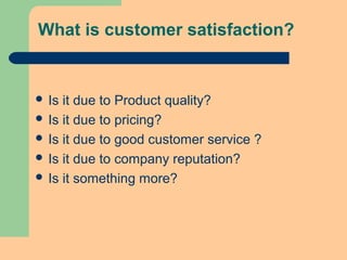 What is customer satisfaction?
 Is it due to Product quality?
 Is it due to pricing?
 Is it due to good customer service ?
 Is it due to company reputation?
 Is it something more?
 