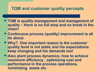 TQM and customer quality percepts
 TQM is quality management and management of
quality – there is no full stop and no break in the
chain!
 Continuous process (quality) improvement is all
its about.
 Why? One important reason is the customer
quality level is not static and his expectations
keep changing and his demands too!
 Also plant process dynamics- how to achieve
maximum efficiency , optimizing cost and
performance in the process operations,
minimizing waste etc.
 