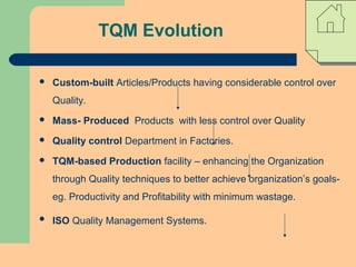 TQM Evolution
 Custom-built Articles/Products having considerable control over
Quality.
 Mass- Produced Products with less control over Quality
 Quality control Department in Factories.
 TQM-based Production facility – enhancing the Organization
through Quality techniques to better achieve organization’s goals-
eg. Productivity and Profitability with minimum wastage.
 ISO Quality Management Systems.
 