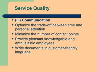 Service Quality
 (iii) Communication
 Optimize the trade-off between time and
personal attention
 Minimize the number of contact points
 Provide pleasant,knowledgable and
enthusiastic employees
 Write documents in customer-friendly
language.
 