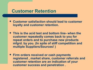 Customer Retention
 Customer satisfaction should lead to customer
loyalty and customer retention.
 This is the acid test and bottom line- when the
customer repeatedly comes back to you for
repeat orders and to purchase new products
mfgrd. by you. (In spite of stiff competition and
multiple Suppliers/Sources! )
 Firm orders received or cash payments
registered , market share, customer referrals and
customer retention are an indication of your
customer success and penetration .
 