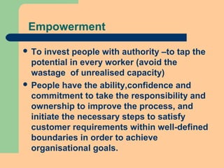 Empowerment
 To invest people with authority –to tap the
potential in every worker (avoid the
wastage of unrealised capacity)
 People have the ability,confidence and
commitment to take the responsibility and
ownership to improve the process, and
initiate the necessary steps to satisfy
customer requirements within well-defined
boundaries in order to achieve
organisational goals.
 