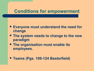 Conditions for empowerment
 Everyone must understand the need for
change
 The system needs to change to the new
paradigm
 The organisation must enable its
employees.
 Teams (Pgs. 109-124 Besterfield)
 
