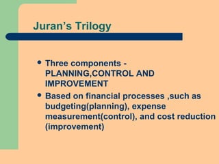 Juran’s Trilogy
 Three components -
PLANNING,CONTROL AND
IMPROVEMENT
 Based on financial processes ,such as
budgeting(planning), expense
measurement(control), and cost reduction
(improvement)
 