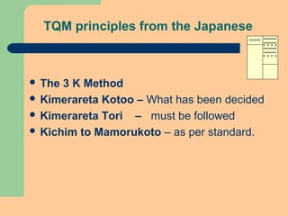 TQM principles from the Japanese
 The 3 K Method
 Kimerareta Kotoo – What has been decided
 Kimerareta Tori – must be followed
 Kichim to Mamorukoto – as per standard.
 