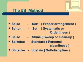 The 5S Method
 Seiko - Sort ( Proper arrangement )
 Seiton - Set ( Systematic or
Orderliness )
 Seiso - Shine ( Sweep or clean-up )
 Seiketso - Standard ( Personal
cleanliness )
 Shitsuke - Sustain ( Self-discipline )
 