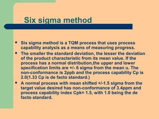 Six sigma method
 Six sigma method is a TQM process that uses process
capability analysis as a means of measuring progress.
 The smaller the standard deviation, the lesser the deviation
of the product characteristic from its mean value. If the
process has a normal distribution,the upper and lower
specification limits are +/- 6 sigma from the mean u. The
non-conformance is 2ppb and the process capability Cp is
2.0(1.33 Cp is de facto standard.)
 A normal process with mean shifted +/-1.5 sigma from the
target value desired has non-conformance of 3.4ppm and
process capability index Cpk= 1.5, with 1.0 being the de
facto standard.
 
