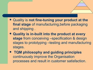  Quality is not fine-tuning your product at the
final stage of manufacturing,before packaging
and shipping .
 Quality is in-built into the product at every
stage from conceiving –specification & design
stages to prototyping –testing and manufacturing
stages.
 TQM philosophy and guiding principles
continuously improve the Organisation
processes and result in customer satisfaction.
 