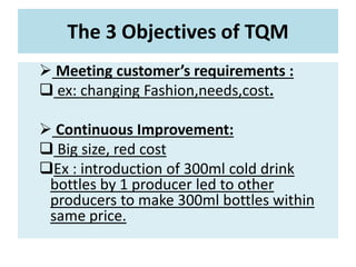 The 3 Objectives of TQM
 Meeting customer’s requirements :
 ex: changing Fashion,needs,cost.
 Continuous Improvement:
 Big size, red cost
Ex : introduction of 300ml cold drink
bottles by 1 producer led to other
producers to make 300ml bottles within
same price.
 