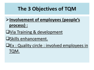 The 3 Objectives of TQM
Involvement of employees (people’s
process) :
Via Training & development
Skills enhancement.
Ex : Quality circle : involved employees in
TQM.
 