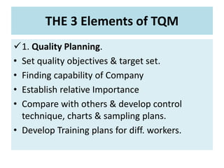THE 3 Elements of TQM
1. Quality Planning.
• Set quality objectives & target set.
• Finding capability of Company
• Establish relative Importance
• Compare with others & develop control
technique, charts & sampling plans.
• Develop Training plans for diff. workers.
 