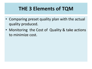 THE 3 Elements of TQM
• Comparing preset quality plan with the actual
quality produced.
• Monitoring the Cost of Quality & take actions
to minimize cost.
 