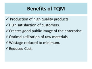 Benefits of TQM
 Production of high quality products.
High satisfaction of customers.
Creates good public image of the enterprise.
Optimal utilization of raw materials.
Wastage reduced to minimum.
Reduced Cost.
 