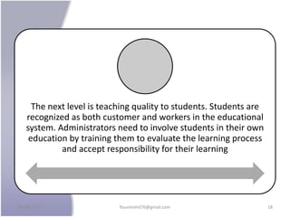 The next level is teaching quality to students. Students are
recognized as both customer and workers in the educational
system. Administrators need to involve students in their own
education by training them to evaluate the learning process
and accept responsibility for their learning
24/09/2017 fousimohd76@gmail.com 18
 