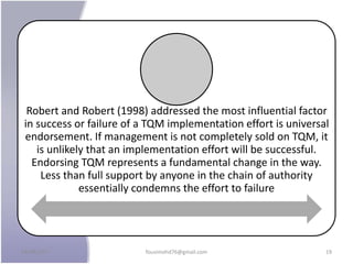 Robert and Robert (1998) addressed the most influential factor
in success or failure of a TQM implementation effort is universal
endorsement. If management is not completely sold on TQM, it
is unlikely that an implementation effort will be successful.
Endorsing TQM represents a fundamental change in the way.
Less than full support by anyone in the chain of authority
essentially condemns the effort to failure
24/09/2017 fousimohd76@gmail.com 19
 